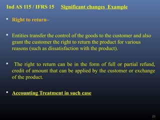 Ind AS 115 / IFRS 15 Significant changes Example
 Right to return–
 Entities transfer the control of the goods to the customer and also
grant the customer the right to return the product for various
reasons (such as dissatisfaction with the product).
 The right to return can be in the form of full or partial refund,
credit of amount that can be applied by the customer or exchange
of the product.
 Accounting Treatment in such case
23
 