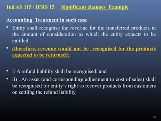 Ind AS 115 / IFRS 15 Significant changes Example
Accounting Treatment in such case
 Entity shall recognise the revenue for the transferred products in
the amount of consideration to which the entity expects to be
entitled
 (therefore, revenue would not be recognised for the products
expected to be returned);
 i) A refund liability shall be recognised; and
 ii) . An asset (and corresponding adjustment to cost of sales) shall
be recognised for entity’s right to recover products from customers
on settling the refund liability.
24
 