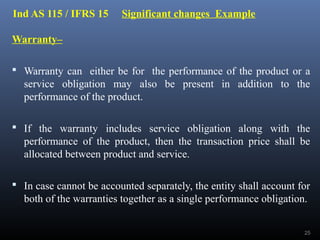 Ind AS 115 / IFRS 15 Significant changes Example
Warranty–
 Warranty can either be for the performance of the product or a
service obligation may also be present in addition to the
performance of the product.
 If the warranty includes service obligation along with the
performance of the product, then the transaction price shall be
allocated between product and service.
 In case cannot be accounted separately, the entity shall account for
both of the warranties together as a single performance obligation.
25
 