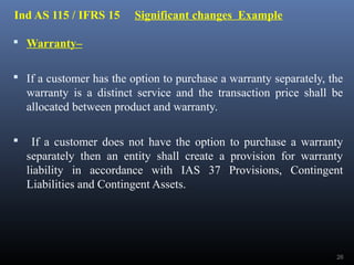 Ind AS 115 / IFRS 15 Significant changes Example
 Warranty–
 If a customer has the option to purchase a warranty separately, the
warranty is a distinct service and the transaction price shall be
allocated between product and warranty.
 If a customer does not have the option to purchase a warranty
separately then an entity shall create a provision for warranty
liability in accordance with IAS 37 Provisions, Contingent
Liabilities and Contingent Assets.
26
 