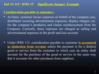 Ind AS 115 / IFRS 15 Significant changes Example
Consideration payable to customer–
 At times, customer incurs expenses on behalf of the company (say,
distributor incurring advertisement expenses, display charges, etc.
for the company’s products) and claims reimbursement from the
Company. Currently, these expenses are charged as selling and
advertisement expenses in the profit and loss account.
 Under IFRS 115, consideration payable to customer is accounted
as deduction from revenue unless the payment is for a distinct
good or service from the customer in which case an entity shall
account for the purchase of the good or service in the same way
that it accounts for other purchases from suppliers.
27
 