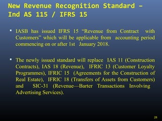New Revenue Recognition Standard –
Ind AS 115 / IFRS 15
 IASB has issued IFRS 15 “Revenue from Contract with
Customers” which will be applicable from accounting period
commencing on or after 1st January 2018.
 The newly issued standard will replace IAS 11 (Construction
Contracts), IAS 18 (Revenue), IFRIC 13 (Customer Loyalty
Programmes), IFRIC 15 (Agreements for the Construction of
Real Estate), IFRIC 18 (Transfers of Assets from Customers)
and SIC-31 (Revenue—Barter Transactions Involving
Advertising Services).
28
 