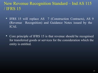 New Revenue Recognition Standard – Ind AS 115
/ IFRS 15
 IFRS 15 will replace AS 7 (Construction Contracts), AS 9
(Revenue Recognition) and Guidance Notes issued by the
ICAI.
 Core principle of IFRS 15 is that revenue should be recognised
for transferred goods or services for the consideration which the
entity is entitled.
29
 