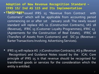 Adoption of New Revenue Recognition Standard –
IFRS 15/ Ind AS 115 and Its Implementation
Challenges IASB has issued IFRS 15 “Revenue from Contract with
Customers” which will be applicable from accounting period
commencing on or after 1st January 2018. The newly issued
standard will replace IAS 11 (Construction Contracts), IAS 18
(Revenue), IFRIC 13 (Customer Loyalty Programmes), IFRIC 15
(Agreements for the Construction of Real Estate), IFRIC 18
(Transfers of Assets from Customers) and SIC-31 (Revenue—
BarterTransactions Involving Advertising Services).
 IFRS 15 will replace AS 7 (Construction Contracts), AS 9 (Revenue
Recognition) and Guidance Notes issued by the ICAI. Core
principle of IFRS 15 is that revenue should be recognised for
transferred goods or services for the consideration which the
entity is entitled.
3
 