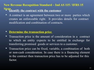 New Revenue Recognition Standard – Ind AS 115 / IFRS 15
Steps Identify the contract with the customer
 A contract is an agreement between two or more parties which
creates an enforceable right. It provides details for contract
modification and combination of contracts.
 Determine the transaction price
 Transaction price is the amount of consideration in a contract
to which an entity expects to be entitled in exchange for
transferring promised goods or services to a customer.
 Transaction price can be fixed, variable, a combination of both
or non-cash consideration. In case there is a financing element
in the contract then transaction price has to be adjusted for this
factor.
30
 