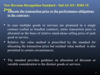 New Revenue Recognition Standard – Ind AS 115 / IFRS 15
Steps Allocate the transaction price to the performance obligations
in the contract–
 In case multiple goods or services are promised in a single
contract (called as bundled contract), entire transaction price is
allocated on the basis of relative stand-alone selling price of each
good or service.
 Relative fair value method is prescribed by the standard for
allocating the transaction price but residual value method is also
permitted in certain circumstances.
 The standard provides guidance on allocation of discount or
variable consideration to the distinct goods or services.
31
 