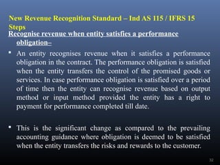 New Revenue Recognition Standard – Ind AS 115 / IFRS 15
Steps
Recognise revenue when entity satisfies a performance
obligation–
 An entity recognises revenue when it satisfies a performance
obligation in the contract. The performance obligation is satisfied
when the entity transfers the control of the promised goods or
services. In case performance obligation is satisfied over a period
of time then the entity can recognise revenue based on output
method or input method provided the entity has a right to
payment for performance completed till date.
 This is the significant change as compared to the prevailing
accounting guidance where obligation is deemed to be satisfied
when the entity transfers the risks and rewards to the customer.
32
 