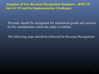 Adoption of New Revenue Recognition Standard – IFRS 15/
Ind AS 115 and Its Implementation Challenges
Revenue should be recognised for transferred goods and services
for the consideration which the entity is entitled.
The following steps should be followed for Revenue Recognition:
4
 