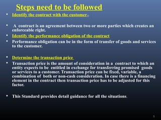 Steps need to be followed
 Identify the contract with the customer–
 A contract is an agreement between two or more parties which creates an
enforceable right.
 Identify the performance obligation of the contract
 Performance obligation can be in the form of transfer of goods and services
to the customer.
 Determine the transaction price
 Transaction price is the amount of consideration in a contract to which an
entity expects to be entitled in exchange for transferring promised goods
or services to a customer. Transaction price can be fixed, variable, a
combination of both or non-cash consideration. In case there is a financing
element in the contract then transaction price has to be adjusted for this
factor.
 This Standard provides detail guidance for all the situations.
5
 