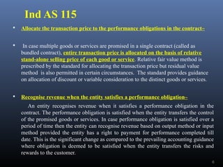 Ind AS 115
 Allocate the transaction price to the performance obligations in the contract–
 In case multiple goods or services are promised in a single contract (called as
bundled contract), entire transaction price is allocated on the basis of relative
stand-alone selling price of each good or service. Relative fair value method is
prescribed by the standard for allocating the transaction price but residual value
method is also permitted in certain circumstances. The standard provides guidance
on allocation of discount or variable consideration to the distinct goods or services.
 Recognise revenue when the entity satisfies a performance obligation–
An entity recognises revenue when it satisfies a performance obligation in the
contract. The performance obligation is satisfied when the entity transfers the control
of the promised goods or services. In case performance obligation is satisfied over a
period of time then the entity can recognise revenue based on output method or input
method provided the entity has a right to payment for performance completed till
date. This is the significant change as compared to the prevailing accounting guidance
where obligation is deemed to be satisfied when the entity transfers the risks and
rewards to the customer.
6
 