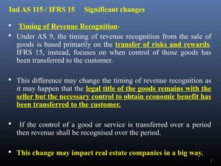 Ind AS 115 / IFRS 15 Significant changes
 Timing of Revenue Recognition-
 Under AS 9, the timing of revenue recognition from the sale of
goods is based primarily on the transfer of risks and rewards.
IFRS 15, instead, focuses on when control of those goods has
been transferred to the customer.
 This difference may change the timing of revenue recognition as
it may happen that the legal title of the goods remains with the
seller but the necessary control to obtain economic benefit has
been transferred to the customer.
 If the control of a good or service is transferred over a period
then revenue shall be recognised over the period.
 This change may impact real estate companies in a big way.
7
 