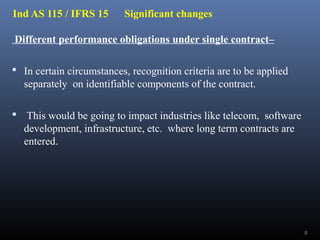 Ind AS 115 / IFRS 15 Significant changes
Different performance obligations under single contract–
 In certain circumstances, recognition criteria are to be applied
separately on identifiable components of the contract.
 This would be going to impact industries like telecom, software
development, infrastructure, etc. where long term contracts are
entered.
8
 