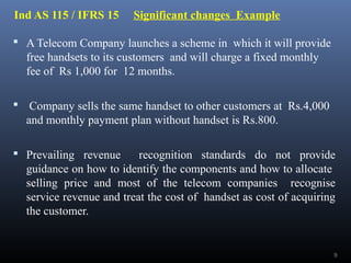 Ind AS 115 / IFRS 15 Significant changes Example
 A Telecom Company launches a scheme in which it will provide
free handsets to its customers and will charge a fixed monthly
fee of Rs 1,000 for 12 months.
 Company sells the same handset to other customers at Rs.4,000
and monthly payment plan without handset is Rs.800.
 Prevailing revenue recognition standards do not provide
guidance on how to identify the components and how to allocate
selling price and most of the telecom companies recognise
service revenue and treat the cost of handset as cost of acquiring
the customer.
9
 