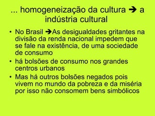 ... homogeneização da cultura    a indústria cultural  No Brasil   As desigualdades gritantes na divisão da renda nacional impedem que se fale na existência, de uma sociedade  de consumo há bolsões de consumo nos grandes centros urbanos Mas há outros bolsões negados pois vivem no mundo da pobreza e da miséria por isso não consomem bens simbólicos 