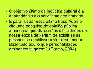 O objetivo último da indústria cultural é a dependência e o servilismo dos homens.  E para ilustrar essa última frase Adorno cita uma pesquisa de opinião pública americana que diz que “as dificuldades de nossa época deixariam de existir se as pessoas se decidissem simplesmente a fazer tudo aquilo que personalidades eminentes sugerem”. (Carmo, 2004) 