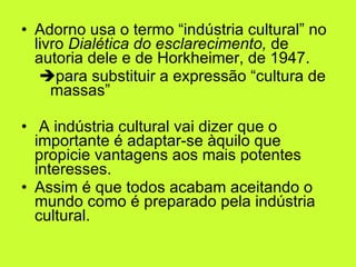 Adorno usa o termo “indústria cultural” no livro  Dialética do esclarecimento,  de autoria dele e de Horkheimer, de 1947.   para substituir a expressão “cultura de massas” A indústria cultural vai dizer que o importante é adaptar-se àquilo que propicie vantagens aos mais potentes interesses.  Assim é que todos acabam aceitando o mundo como é preparado pela indústria cultural.  