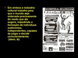 Em síntese a indústria cultural trabalha para que o mundo seja ordenado precisamente do modo que ela sugere, impedindo a formação de indivíduos autônomos, independentes, capazes de julgar e decidir conscientemente.  (idem, ib) 