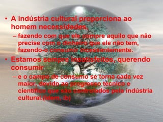 A indústria cultural proporciona ao homem necessidades,  fazendo com que ele compre aquilo que não precise com o dinheiro que ele não tem, fazendo-o consumir incessantemente.  Estamos sempre insatisfeitos, querendo consumir  e o campo de consumo se torna cada vez maior, devido ao progresso técnico e científico que são controlados pela indústria cultural.(Idem, ib) 