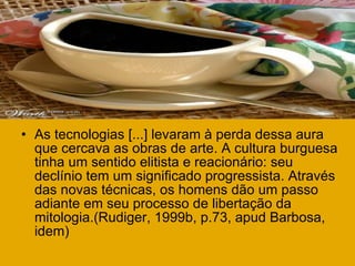 As tecnologias [...] levaram à perda dessa aura que cercava as obras de arte. A cultura burguesa tinha um sentido elitista e reacionário: seu declínio tem um significado progressista. Através das novas técnicas, os homens dão um passo adiante em seu processo de libertação da mitologia.(Rudiger, 1999b, p.73, apud Barbosa, idem) 