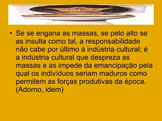 Se se engana as massas, se pelo alto se as insulta como tal, a responsabilidade não cabe por último à indústria cultural; é a indústria cultural que despreza as massas e as impede da emancipação pela qual os indivíduos seriam maduros como permitem as forças produtivas da época. (Adorno, idem) 