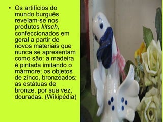 Os artifícios do mundo burguês revelam-se nos produtos  kitsch , confeccionados em geral a partir de novos materiais que nunca se apresentam como são: a madeira é pintada imitando o mármore; os objetos de zinco, bronzeados; as estátuas de bronze, por sua vez, douradas. (Wikipédia) 