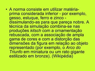 A norma consiste em utilizar matéria-prima considerada inferior - por exemplo, gesso, estuque, ferro e zinco - dissimulando-as para que pareça nobre. A técnica da simulação combina-se nas produções  kitsch  com a ornamentação rebuscada, com a associação de ampla gama de cores e com a distorção das dimensões da figura em relação ao objeto representado (por exemplo, o  Arco do Triunfo  em miniatura ou um rato gigante estilizado em bronze). (Wikipédia) 