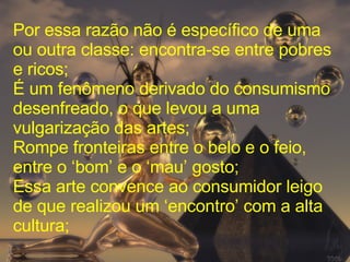 Por essa razão não é específico de uma ou outra classe: encontra-se entre pobres e ricos; É um fenômeno derivado do consumismo desenfreado, o que levou a uma vulgarização das artes; Rompe fronteiras entre o belo e o feio, entre o ‘bom’ e o ‘mau’ gosto; Essa arte convence ao consumidor leigo de que realizou um ‘encontro’ com a alta cultura; 
