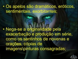 Os apelos são dramáticos, eróticos, sentimentais, exorbitantes;  Nega-se a originalidade pela exacerbação e produção em série, como os santinhos de novenas e orações, cópias de imagens\pinturas consagradas; 