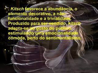 .  Kitsch  favorece a abundância, o elemento decorativo, a não-funcionalidade e a trivialidade. Produzido para ser vendido,  kitsch  adapta-se ao gosto do público, estimulando uma emocionalidade cómoda, perto do sentimentalismo.  .   