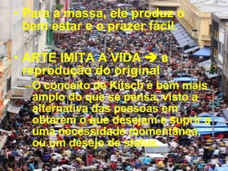 Para a massa, ele produz o bem estar e o prazer fácil.  ARTE IMITA A VIDA    a reprodução do original O conceito de Kitsch é bem mais amplo do que se pensa, visto a alternativa das pessoas em obterem o que desejam e suprir a uma necessidade momentânea, ou um desejo de status. 