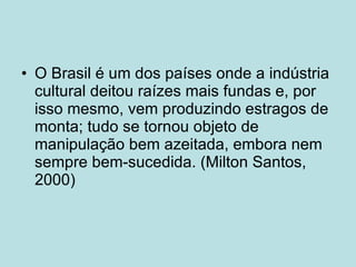 O Brasil é um dos países onde a indústria cultural deitou raízes mais fundas e, por isso mesmo, vem produzindo estragos de monta; tudo se tornou objeto de manipulação bem azeitada, embora nem sempre bem-sucedida. (Milton Santos, 2000) 
