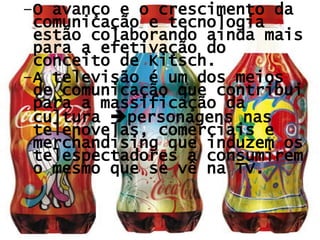 O avanço e o crescimento da comunicação e tecnologia estão colaborando ainda mais para a efetivação do conceito de Kitsch.  A televisão é um dos meios de comunicação que contribui para a massificação da cultura   personagens nas telenovelas, comerciais e merchandising que induzem os telespectadores a consumirem o mesmo que se vê na TV. 