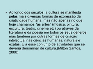 Ao longo dos séculos, a cultura se manifesta pelas mais diversas formas de expressão da criatividade humana, mas não apenas no que hoje chamamos "as artes" (música, pintura, escultura, teatro, cinema etc) ou através da literatura e da poesia em todos os seus gêneros, mas também por outras formas de criação intelectual nas ciências humanas, naturais e exatas. É a esse conjunto de atividades que se deveria denominar de cultura.(Milton Santos, 2000) 