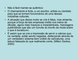 Não é fácil manter-se autêntico O chamamento é forte, a um escritor, artista ou cientista para que se tornem funcionários de uma dessas indústrias culturais.  A situação que desse modo se cria é falsa, mas atraente, porque a força de tais empresas instila nos meios de difusão, agora mais maciços e impenetráveis, mensagens publicitárias que são um convite ao triunfo da moda sobre o que é duradouro.  É assim que se cria a impressão de servir a valores que, na verdade, estão sendo negados, disfarçando através de um verdadeiro sistema bem urdido de caricaturas, uma leitura falseada do que realmente conta. (Milton Santos, 2000) 