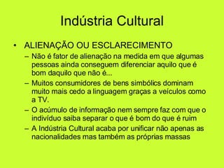 Indústria Cultural   ALIENAÇÃO OU ESCLARECIMENTO Não é fator de alienação na medida em que algumas pessoas ainda conseguem diferenciar aquilo que é bom daquilo que não é... Muitos consumidores de bens simbólics dominam muito mais cedo a linguagem graças a veículos como a TV.  O acúmulo de informação nem sempre faz com que o indivíduo saiba separar o que é bom do que é ruim A Indústria Cultural acaba por unificar não apenas as nacionalidades mas também as próprias massas  