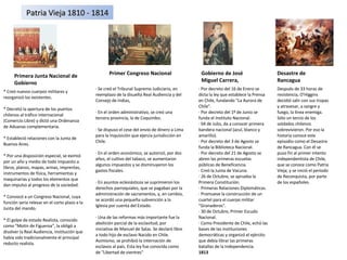 Primer Congreso Nacional Gobierno de José Miguel Carrera, Desastre de Rancagua Primera Junta Nacional de Gobierno * Creó nuevos cuerpos militares y reorganizó los existentes. * Decretó la apertura de los puertos chilenos al tráfico internacional (Comercio Libre) y dictó una Ordenanza de Aduanas complementaria. * Estableció relaciones con la Junta de Buenos Aires. * Por una disposición especial, se eximió por un año y medio de todo impuesto a libros, planos, mapas, armas, imprentas, instrumentos de física, herramientas y maquinarias y todos los elementos que dan impulso al progreso de la sociedad. * Convocó a un Congreso Nacional, cuya función seria relevar en el corto plazo a la Junta del mando. * El golpe de estado Realista, conocido como "Motín de Figueroa", la obligó a disolver la Real Audiencia, institución que había sido tradicionalmente el principal reducto realista. · Se creó el Tribunal Supremo Judiciario, en reemplazo de la disuelta Real Audiencia y del Consejo de Indias, · En el orden administrativo, se creó una tercera provincia, la de Coquimbo. · Se dispuso el cese del envío de dinero a Lima para la Inquisición que ejercía jurisdicción en Chile. · En el orden económico, se autorizó, por dos años, el cultivo del tabaco, se aumentaron algunos impuestos y se disminuyeron los gastos fiscales. · En asuntos eclesiásticos se suprimieron los derechos parroquiales, que se pagaban por la administración de sacramentos, y, en cambio, se acordó una pequeña subvención a la Iglesia por cuenta del Estado. · Una de las reformas más importante fue la abolición parcial de la esclavitud, por iniciativa de Manuel de Salas. Se declaró libre a todo hijo de esclavo Nacido en Chile. Asimismo, se prohibió la internación de esclavos al país. Esta ley fue conocida como de "Libertad de vientres" · Por decreto del 16 de Enero se dicta la ley que establece la Prensa en Chile, fundando "La Aurora de Chile". · Por decreto del 1º de Junio se funda el Instituto Nacional. · 04 de Julio, da a conocer primera bandera nacional (azul, blanco y amarillo). · Por decreto del 3 de Agosto se funda la Biblioteca Nacional. · Por decreto del 21 de Agosto se abren las primeras escuelas públicas de Beneficencia. · Creó la Junta de Vacuna. · 26 de Octubre, se aprueba la Primera Constitución. · Primeras Relaciones Diplomáticas. · Promueve la construcción de un cuartel para el cuerpo militar "Granaderos". · 30 de Octubre, Primer Escudo Nacional. · Como Presidente de Chile, echó las bases de las instituciones democráticas y organizó el ejército que debía librar las primeras batallas de la Independencia. 1813 Después de 33 horas de resistencia, O'Higgins decidió salir con sus tropas y atravesar, a sangre y fuego, la línea enemiga. Sólo un tercio de los soldados chilenos sobrevivieron. Por eso la historia conoce este episodio como el Desastre de Rancagua. Con él se puso fin al primer intento independentista de Chile, que se conoce como Patria Vieja; y se inició el periodo de Reconquista, por parte de los españoles. Patria Vieja 1810 - 1814 