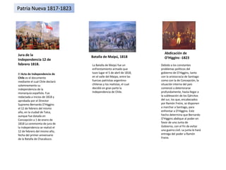 Jura de la Independencia 12 de febrero 1818. Abdicación de O’Higgins -1823 Batalla de Maipú, 1818 El  Acta de Independencia de Chile  es el documento mediante el cual Chile declaró solemnemente su independencia de la monarquía española. Fue redactada a inicios de 1818 y aprobada por el Director Supremo Bernardo O'Higgins el 12 de febrero del mismo año, en la ciudad de Talca, aunque fue datada en Concepción a 1 de enero de 1818 La ceremomia de jura de la independencia se realizó el 12 de febrero del mismo año, fecha del primer aniversario de la Batalla de Chacabuco. La Batalla de Maipú fue un enfrentamiento armado que tuvo lugar el 5 de abril de 1818, en el valle del Maipo, entre las fuerzas patriotas argentino-chilenas y los realistas, el cual decidió en gran parte la Independencia de Chile. Debido a los constantes problemas políticos del gobierno de O'Higgins, tanto con la aristocracia de Santiago como con la de Concepción, la situación interna del país comenzó a deteriorarse profundamente, hasta llegar a la sublevación de los Ejércitos del sur, los que, encabezados por Ramón Freire, se disponen a marchar a Santiago, para enfrentar a O'Higgins. Este hecho determina que Bernardo O'Higgins abdique al poder en favor de una Junta de Gobierno, con el fin de evitar una guerra civil. La junta le hará entrega del poder a Ramón Freire. Patria Nueva 1817-1823 