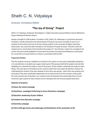 Sheth C. N. Vidyalaya
Ambavadi, Ahmedabad-380006

                              “The Joy of Giving” Project
Sheth C. N. Vidyalaya, Ambavadi, Ahmedabad is a Higher Secondary Gujarati Medium School affiliated to
Gujarat Madhyamik Shikshan Board.

Having a strength of 1700 students. Founded in 1932, Sheth C.N. Vidhyalaya is a prominent education
institution. Proudly reformed as the Shantinikeyan of Gujarat. Every year invariably at least 6 to 8
students of this school stand out at the top ranking students at the secondary & Higher Secondary
Examination. Our school has been founded on the Gandhian Principles & values. Therefore when the
students of our school where informed about the project of “ Joy of Giving “ week to be arranged at the
school, they were simply delighted to know about the project and expressed willingness to participate.
As a result there of we got listed our school as a participant with the DFC.

Programme Outline:

That the students immense capabilities to transform the society as a fact quite indisputable taking that
in to consideration to students were again made aware of the purpose behind the project and also their
capabilities to undertake the table on hand at the prayer. All the students undertook the project to their
likings. They were given full freedom by the school to select their own project & selection of places for
undertaking their projects.They were allowed to form there own groups , select there own projects and
work places.They were specifically independent not to collect funds from the members of the public.
Our main purpose was to develop in our students values & attitudes that could enable them to serve
humanity to get inspired to have a decent and an exemplary life and to become good Samaritans.

Selection of projects:

1] Cleans the school campaign

2] Cleanliness campaign( Performing to slums Cleanliness campaign)

3] Education awakening of poor children

4] Freedom from Narcotics campaign

5] Electricity campaign

6] Visit to Old age homes and orphanage and distribution of the necessities of life
 