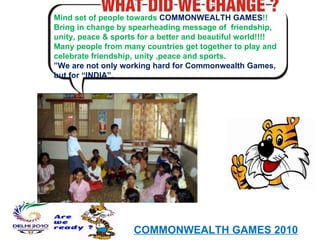 Mind set of people towards  COMMONWEALTH GAMES !! Bring in change by spearheading message of  friendship, unity, peace & sports for a better and beautiful world!!!! Many people from many countries get together to play and celebrate friendship, unity ,peace and sports. ” We are not only working hard for Commonwealth Games, but for “INDIA”. COMMONWEALTH GAMES 2010 