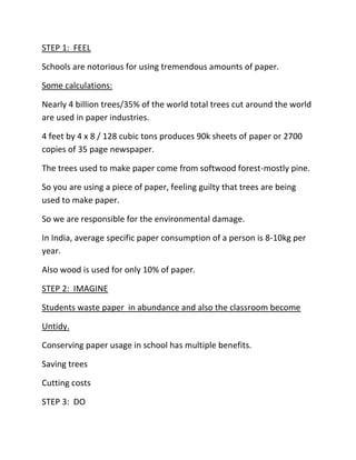STEP 1:  FEEL<br />Schools are notorious for using tremendous amounts of paper.<br />Some calculations:<br />Nearly 4 billion trees/35% of the world total trees cut around the world are used in paper industries.<br />4 feet by 4 x 8 / 128 cubic tons produces 90k sheets of paper or 2700 copies of 35 page newspaper.<br />The trees used to make paper come from softwood forest-mostly pine.<br />So you are using a piece of paper, feeling guilty that trees are being used to make paper.<br />So we are responsible for the environmental damage.<br />In India, average specific paper consumption of a person is 8-10kg per year.<br />Also wood is used for only 10% of paper.<br />STEP 2:  IMAGINE<br />Students waste paper  in abundance and also the classroom become<br />Untidy.<br />Conserving paper usage in school has multiple benefits.<br />Saving trees<br />Cutting costs<br />STEP 3:  DO<br />Instructions:<br />Instructed students to use both sides of the paper for notes and assignment.<br />Asked to avoid leaving white spaces as much as they can.<br />Tips given:<br />Use note book wisely, don’t do silly things with paper-making planes, passing notes, throwing it at your classmates and so on.<br /> <br />Environmental clubs:<br />Make the school community more ecology save.<br />Calculate how much paper is thrown out.<br />Tip of the day in daily bulletin board.<br />Post reminder:<br />“These come from Trees”<br />Don’t write on random pieces of paper to remember things.<br />SAVE PAPER!!!<br />