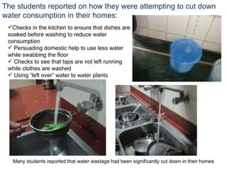 The students reported on how they were attempting to cut down water consumption in their homes: Checks in the kitchen to ensure that dishes are soaked before washing to reduce water consumption Persuading domestic help to use less water while swabbing the floor Checks to see that taps are not left running while clothes are washed Using “left over” water to water plants Many students reported that water wastage had been significantly cut down in their homes 