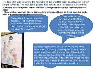 The final step was to spread the message of the need for water conservation in their neighbourhoods. The number of people thus sensitized is impossible to determine. Students displayed posters in their apartment buildings on notice boards and other prominent places Some students went from door to door speaking to their neighbours on simple steps that can be taken to stop wastage of water It was raining the other day… I saw Arthita and other children of our building collecting rain water in buckets and storing them under the staircase… They asked the guard to use this stored water to wash all the cars the next morning… I was amazed at their endeavour and have pledged to help them in their noble task… I thank Arthita for her innovative idea and wish her good luck. I have spoken to the caretaker of my building … earlier, a lot of water was wasted as the hose pipe was often left open after the garden had been watered… now the main tap is closed promptly.  “ When I saw the poster and spoke to Nekita, I felt ashamed of how much water I must have wasted over the years…I think we should all learn how to save water” 