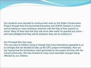 Our students have decided to continue their work on the Water Conservation Project through their Environmental Education and SUPW Classes in school and by taking on more ambitious schemes with the help of their parents at home. Many of them feel that they will never take water for granted any more – and have pledged that they will do whatever they can to conserve it. Our Principal Devi Kar says: The very idea of children trying to change their lives themselves appealed to us so strongly that we decided to take up the DFC project immediately. Now we are hoping that the tremendous spirit generated by the project will stay with the school community. We look forward to many more desirable changes being effected by our children. 