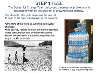 STEP 1:FEEL The Design for Change Team discussed a number of problems and decided to work on the problem of growing water scarcity. The students referred to books and the internet to analyze the nature and gravity of the problem: One-third of the world is suffering from water shortage The scarcity results from an imbalance between water consumption and available resources Water conservation is the most cost effective way to tackle this crisis The day is perhaps not far away when we will have to buy all our drinking water 