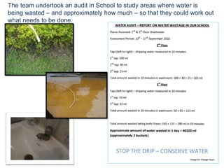 The team undertook an audit in School to study areas where water is being wasted – and approximately how much – so that they could work out what needs to be done. 
