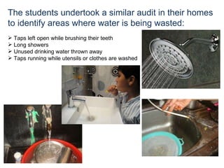 The students undertook a similar audit in their homes to identify areas where water is being wasted: Taps left open while brushing their teeth Long showers  Unused drinking water thrown away Taps running while utensils or clothes are washed  
