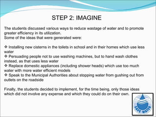 STEP 2: IMAGINE The students discussed various ways to reduce wastage of water and to promote greater efficiency in its utilization. Some of the ideas that were generated were: Installing new cisterns in the toilets in school and in their homes which use less water Persuading people not to use washing machines, but to hand wash clothes instead, as that uses less water Replace domestic appliances (including shower heads) which use too much water with more water efficient models Speak to the Municipal Authorities about stopping water from gushing out from outlets on the roadside Finally, the students decided to implement, for the time being, only those ideas which did not involve any expense and which they could do on their own. 