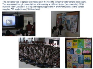 The next step was to spread the message of the need to conserve water among their peers.  This was done through presentations at Assembly at different levels (approximately 1050 students from Classes III to VIII) and displaying posters in prominent places in the school (another 700 students and 120 teachers). 