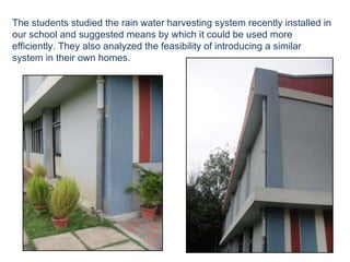 The students studied the rain water harvesting system recently installed in our school and suggested means by which it could be used more efficiently. They also analyzed the feasibility of introducing a similar system in their own homes.  