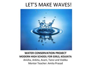 LET’S MAKE WAVES! WATER CONSERVATION PROJECT MODERN HIGH SCHOOL FOR GIRLS, KOLKATA Anisha, Ankita, Avani, Tanvi and Vedika Mentor Teacher: Amita Prasad 